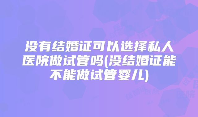 没有结婚证可以选择私人医院做试管吗(没结婚证能不能做试管婴儿)