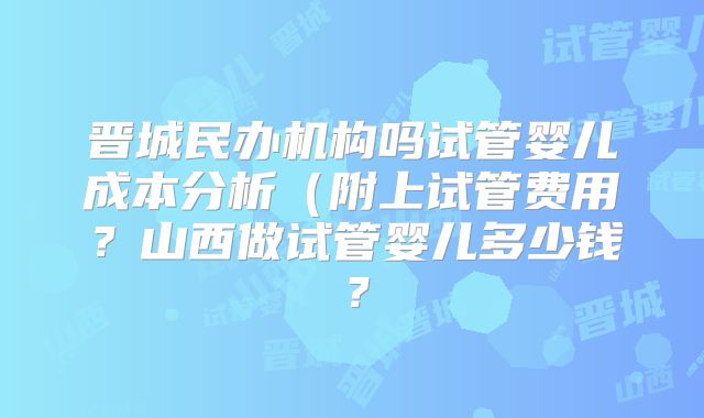 晋城民办机构吗试管婴儿成本分析（附上试管费用？山西做试管婴儿多少钱？