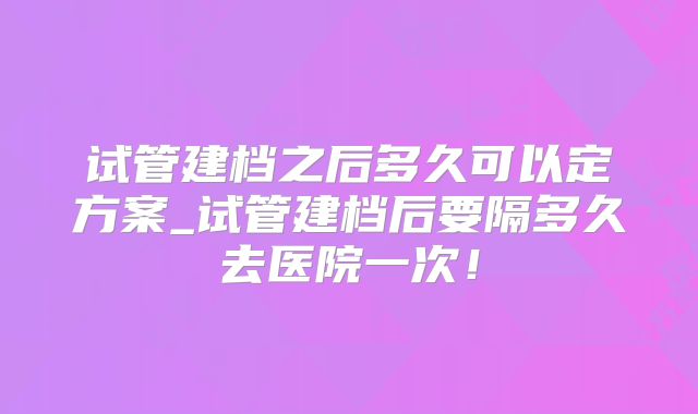 试管建档之后多久可以定方案_试管建档后要隔多久去医院一次！