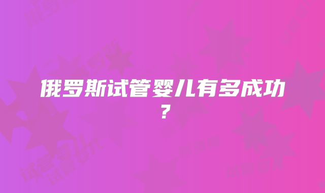 俄罗斯试管婴儿有多成功？