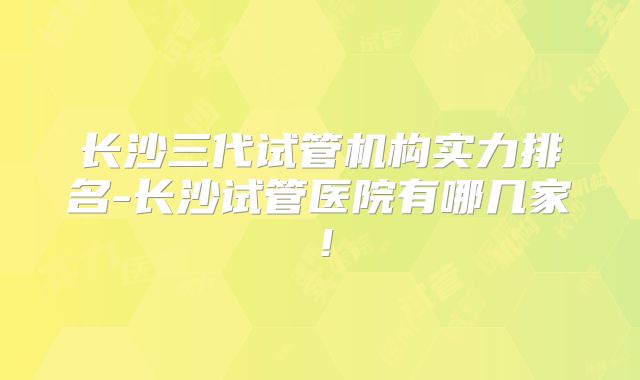 长沙三代试管机构实力排名-长沙试管医院有哪几家！