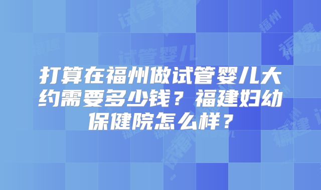 打算在福州做试管婴儿大约需要多少钱?福建妇幼保健院怎么样?