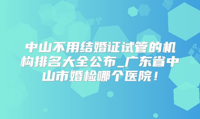 中山不用结婚证试管的机构排名大全公布_广东省中山市婚检哪个医院!