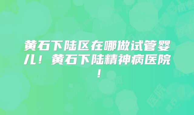 黄石下陆区在哪做试管婴儿！黄石下陆精神病医院！