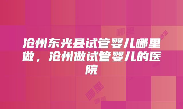 沧州东光县试管婴儿哪里做，沧州做试管婴儿的医院