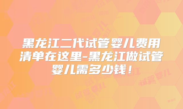 黑龙江二代试管婴儿费用清单在这里-黑龙江做试管婴儿需多少钱!