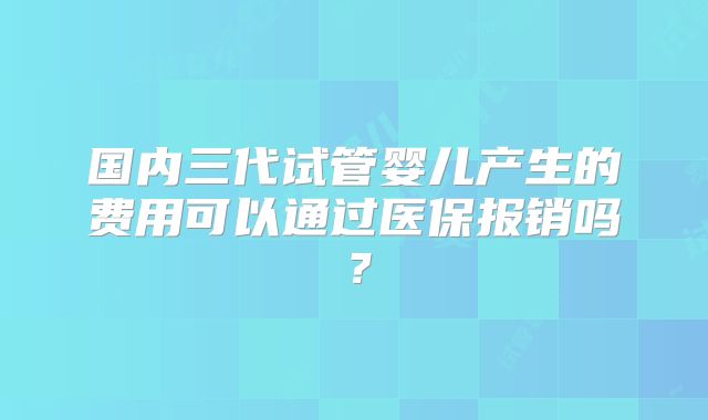 国内三代试管婴儿产生的费用可以通过医保报销吗?