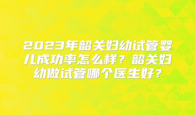 2023年韶关妇幼试管婴儿成功率怎么样?韶关妇幼做试管哪个医生好?