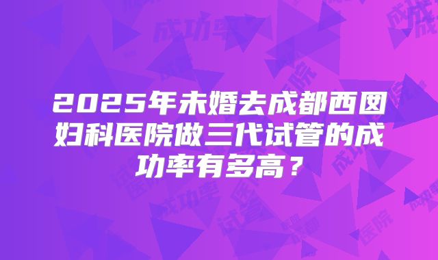 2025年未婚去成都西囡妇科医院做三代试管的成功率有多高?