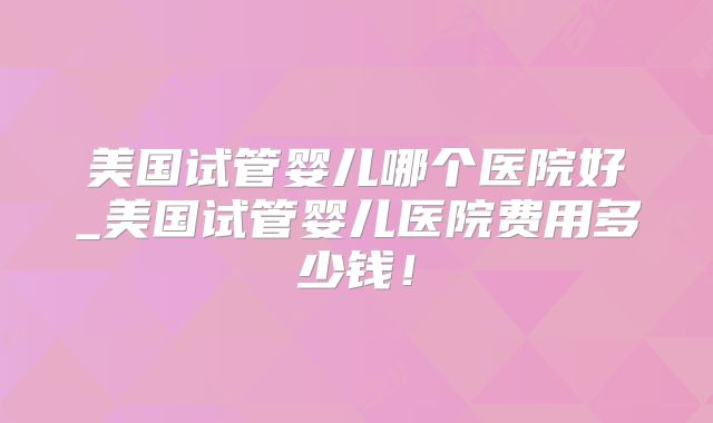 美国试管婴儿哪个医院好_美国试管婴儿医院费用多少钱！