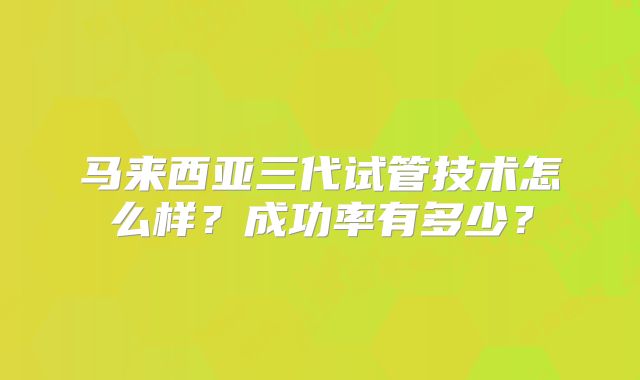 马来西亚三代试管技术怎么样？成功率有多少？