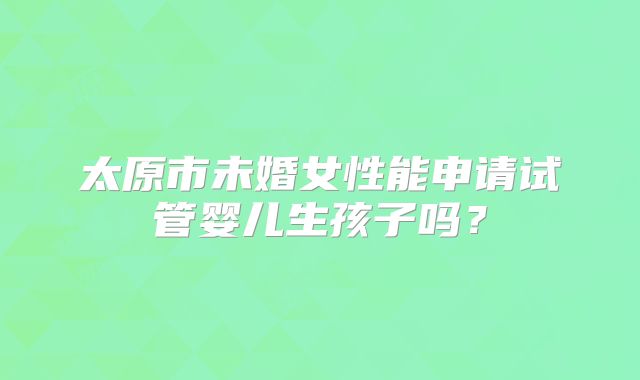 太原市未婚女性能申请试管婴儿生孩子吗？