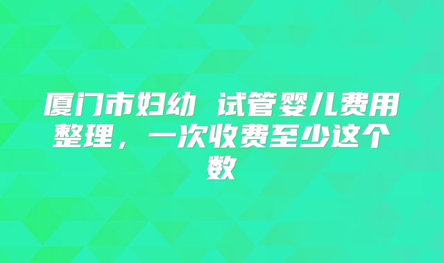 厦门市妇幼 试管婴儿费用整理，一次收费至少这个数