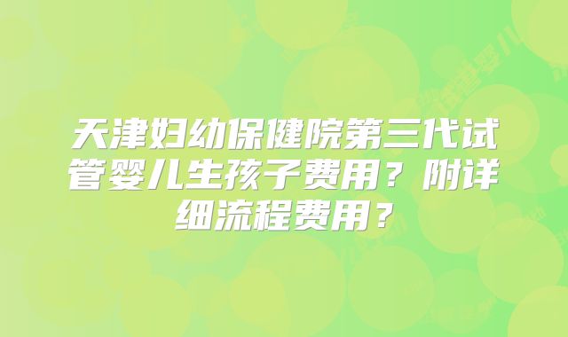 天津妇幼保健院第三代试管婴儿生孩子费用?附详细流程费用?