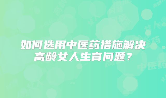 如何选用中医药措施解决高龄女人生育问题？