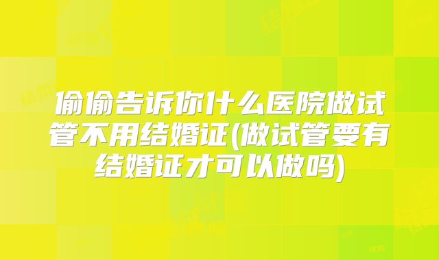 偷偷告诉你什么医院做试管不用结婚证(做试管要有结婚证才可以做吗)