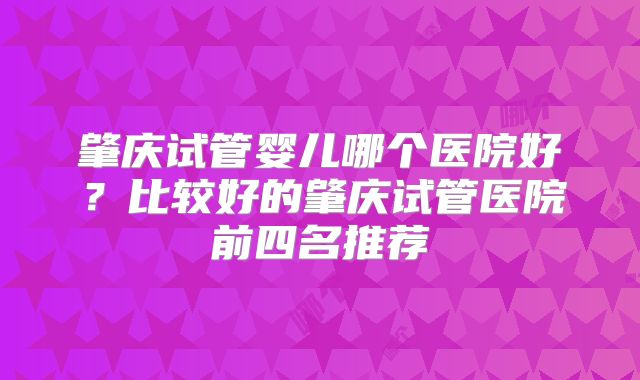 肇庆试管婴儿哪个医院好？比较好的肇庆试管医院前四名推荐
