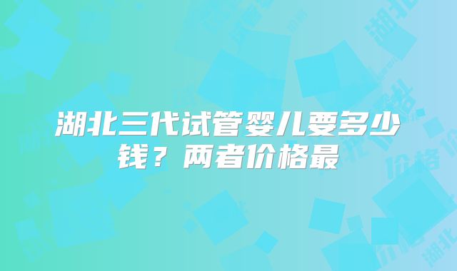 湖北三代试管婴儿要多少钱？两者价格最