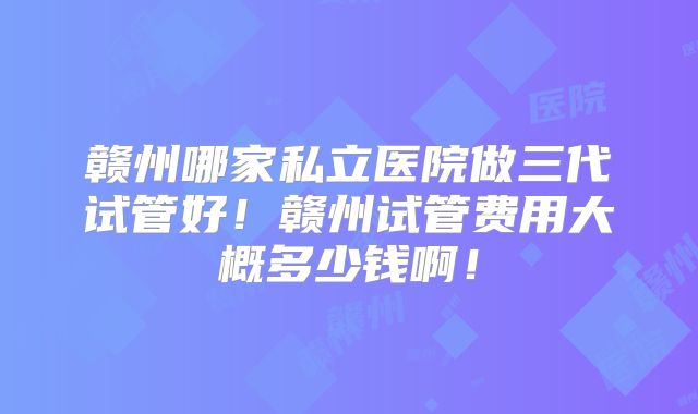 赣州哪家私立医院做三代试管好!赣州试管费用大概多少钱啊!