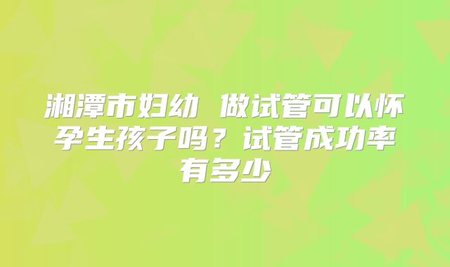 湘潭市妇幼 做试管可以怀孕生孩子吗？试管成功率有多少