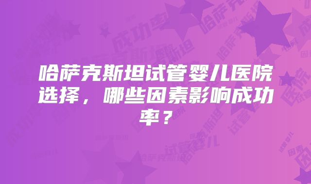 哈萨克斯坦试管婴儿医院选择，哪些因素影响成功率？