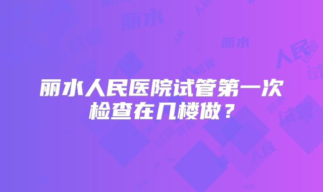 丽水人民医院试管第一次检查在几楼做?