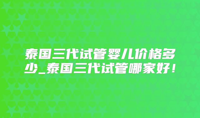 泰国三代试管婴儿价格多少_泰国三代试管哪家好！