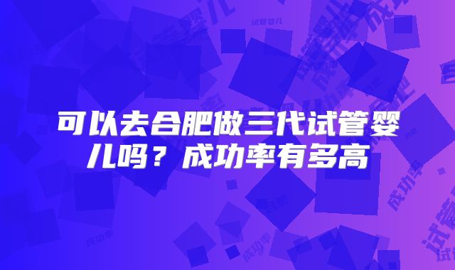 可以去合肥做三代试管婴儿吗？成功率有多高
