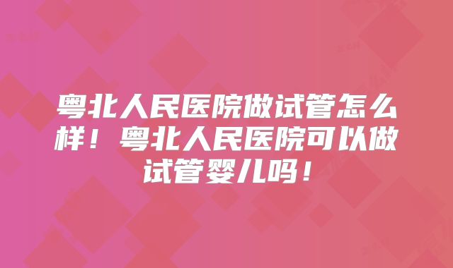 粤北人民医院做试管怎么样！粤北人民医院可以做试管婴儿吗！
