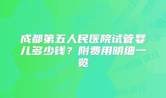 成都第五人民医院试管婴儿多少钱？附费用明细一览