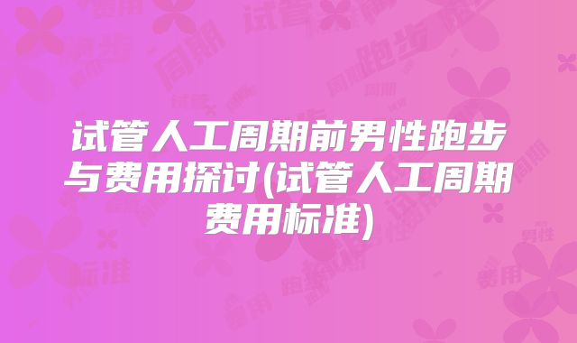 试管人工周期前男性跑步与费用探讨(试管人工周期费用标准)