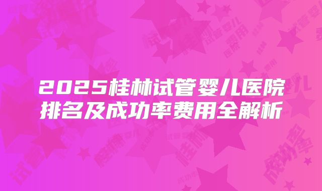 2025桂林试管婴儿医院排名及成功率费用全解析