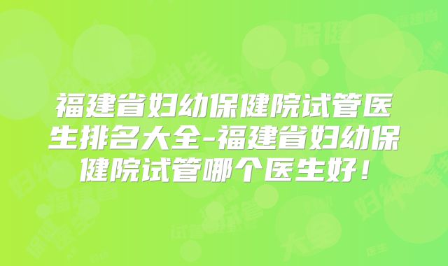 福建省妇幼保健院试管医生排名大全-福建省妇幼保健院试管哪个医生好!