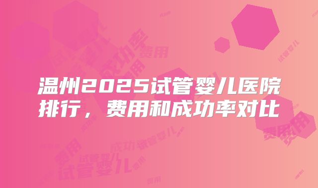 温州2025试管婴儿医院排行,费用和成功率对比