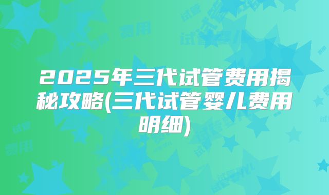 2025年三代试管费用揭秘攻略(三代试管婴儿费用明细)