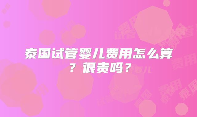 泰国试管婴儿费用怎么算？很贵吗？