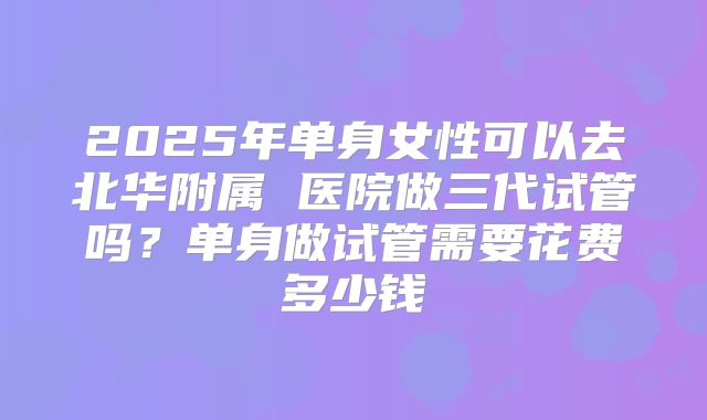 2025年单身女性可以去北华附属 医院做三代试管吗？单身做试管需要花费多少钱
