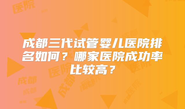 成都三代试管婴儿医院排名如何?哪家医院成功率比较高?