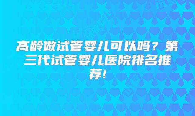 高龄做试管婴儿可以吗？第三代试管婴儿医院排名推荐!