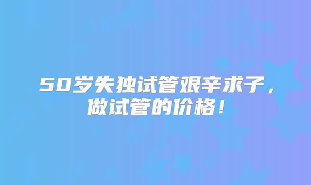 50岁失独试管艰辛求子，做试管的价格！