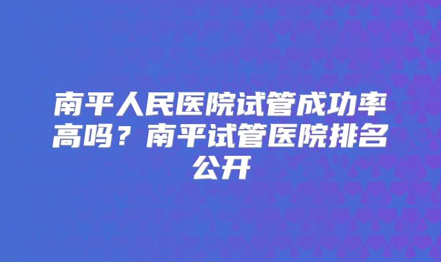 南平人民医院试管成功率高吗？南平试管医院排名公开