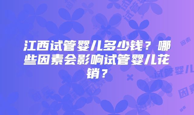 江西试管婴儿多少钱？哪些因素会影响试管婴儿花销？