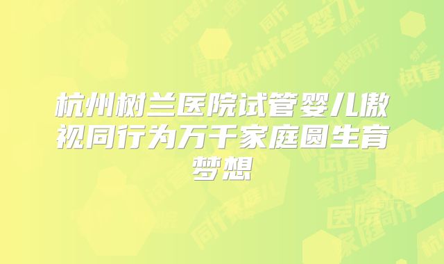 杭州树兰医院试管婴儿傲视同行为万千家庭圆生育梦想