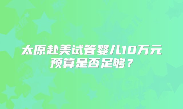 太原赴美试管婴儿10万元预算是否足够?