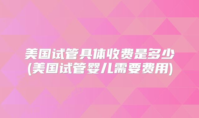 美国试管具体收费是多少(美国试管婴儿需要费用)