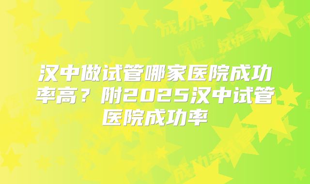 汉中做试管哪家医院成功率高?附2025汉中试管医院成功率