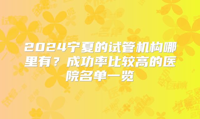 2024宁夏的试管机构哪里有？成功率比较高的医院名单一览