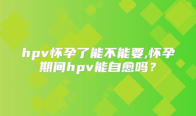 hpv怀孕了能不能要,怀孕期间hpv能自愈吗？