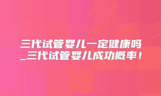 三代试管婴儿一定健康吗_三代试管婴儿成功概率！