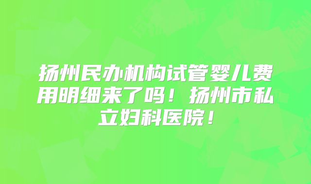 扬州民办机构试管婴儿费用明细来了吗！扬州市私立妇科医院！